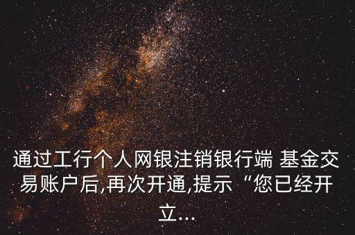 通過(guò)工行個(gè)人網(wǎng)銀注銷銀行端 基金交易賬戶后,再次開(kāi)通,提示“您已經(jīng)開(kāi)立...