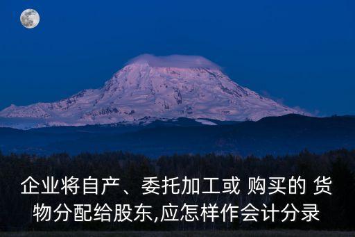 企業(yè)將自產、委托加工或 購買的 貨物分配給股東,應怎樣作會計分錄