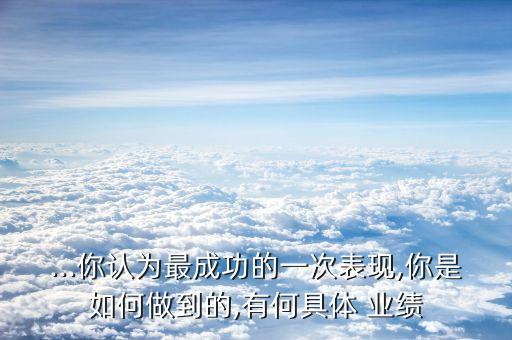 ...你認(rèn)為最成功的一次表現(xiàn),你是如何做到的,有何具體 業(yè)績(jī)
