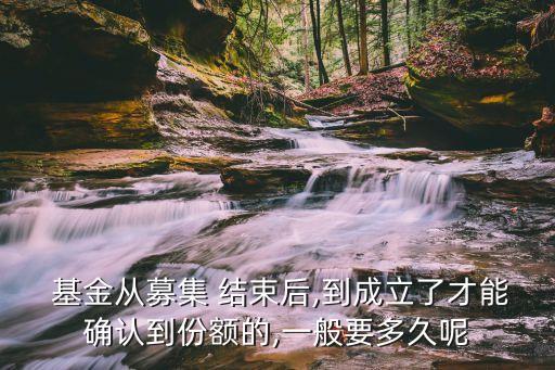  基金從募集 結束后,到成立了才能確認到份額的,一般要多久呢