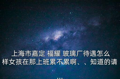  上海市嘉定 福耀 玻璃廠待遇怎么樣女孩在那上班累不累啊、、知道的請...