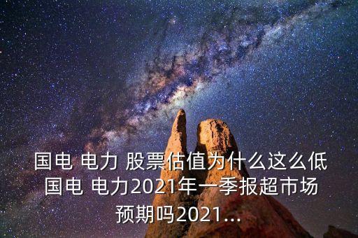 國電 電力 股票估值為什么這么低 國電 電力2021年一季報超市場預(yù)期嗎2021...