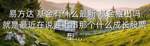 易方達(dá) 基金有什么最新 基金推出嗎就是最近在說要上市那個(gè)什么成長股票型...