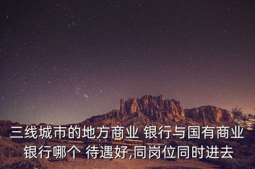 三線城市的地方商業(yè) 銀行與國有商業(yè) 銀行哪個 待遇好,同崗位同時進去