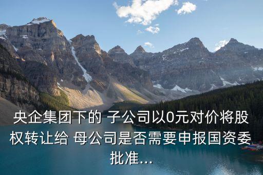 央企集團(tuán)下的 子公司以0元對價將股權(quán)轉(zhuǎn)讓給 母公司是否需要申報國資委批準(zhǔn)...