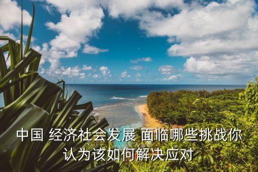中國 經(jīng)濟(jì)社會(huì)發(fā)展 面臨哪些挑戰(zhàn)你認(rèn)為該如何解決應(yīng)對(duì)