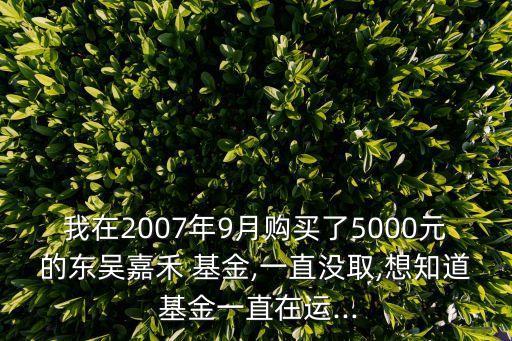 我在2007年9月購(gòu)買(mǎi)了5000元的東吳嘉禾 基金,一直沒(méi)取,想知道 基金一直在運(yùn)...