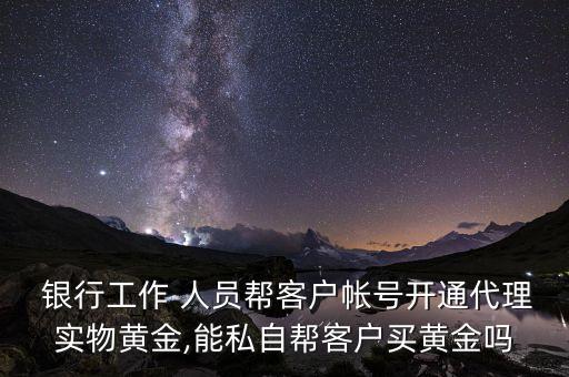  銀行工作 人員幫客戶帳號開通代理實物黃金,能私自幫客戶買黃金嗎