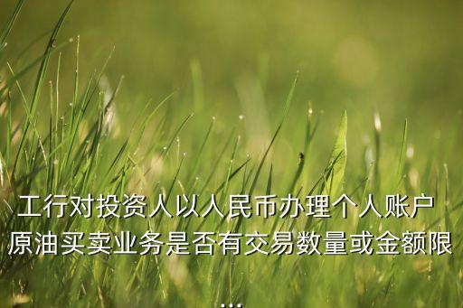 工行對投資人以人民幣辦理個人賬戶 原油買賣業(yè)務是否有交易數量或金額限...