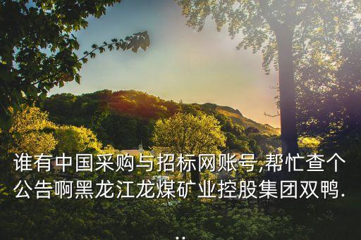 誰有中國采購與招標(biāo)網(wǎng)賬號,幫忙查個(gè)公告啊黑龍江龍煤礦業(yè)控股集團(tuán)雙鴨...
