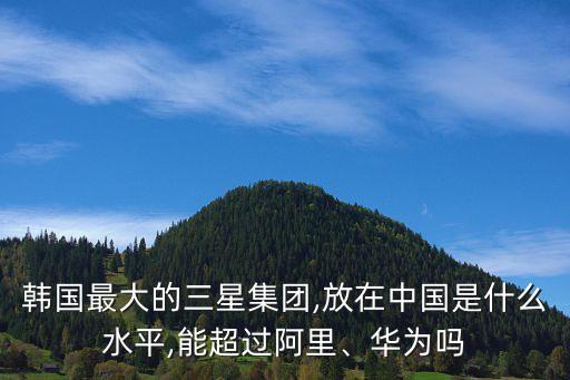 韓國最大的三星集團(tuán),放在中國是什么水平,能超過阿里、華為嗎
