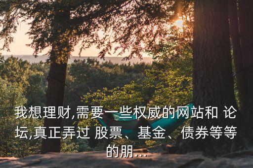 我想理財,需要一些權(quán)威的網(wǎng)站和 論壇,真正弄過 股票、基金、債券等等的朋...