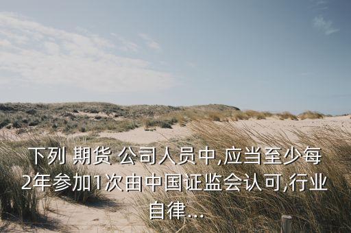 下列 期貨 公司人員中,應(yīng)當(dāng)至少每2年參加1次由中國(guó)證監(jiān)會(huì)認(rèn)可,行業(yè)自律...