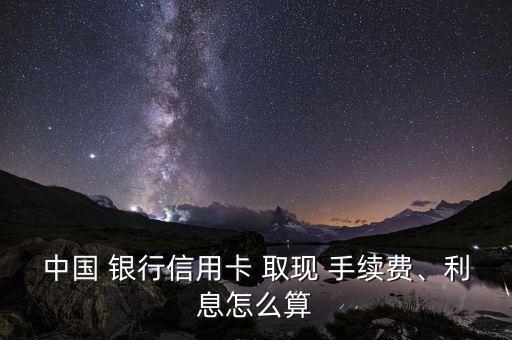 中國 銀行信用卡 取現(xiàn) 手續(xù)費、利息怎么算
