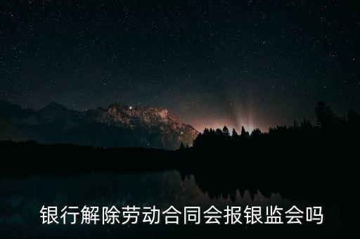  銀行解除勞動(dòng)合同會(huì)報(bào)銀監(jiān)會(huì)嗎