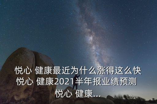  悅心 健康最近為什么漲得這么快 悅心 健康2021半年報業(yè)績預(yù)測 悅心 健康...