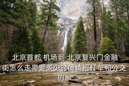  北京首都 機(jī)場到 北京復(fù)興門金融街怎么走需要多少時(shí)間請(qǐng)把打車和公交的...