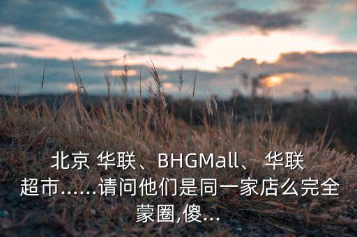 北京 華聯(lián)、BHGMall、 華聯(lián) 超市……請(qǐng)問他們是同一家店么完全蒙圈,傻...