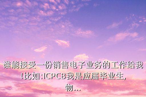 誰(shuí)能接受一份銷(xiāo)售電子業(yè)務(wù)的工作給我!比如:ICPCB我是應(yīng)屆畢業(yè)生,物...