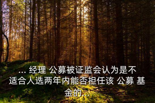 ... 經(jīng)理 公募被證監(jiān)會認為是不適合人選兩年內能否擔任該 公募 基金的...