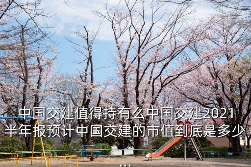 中國交建值得持有么中國交建2021半年報預計中國交建的市值到底是多少...