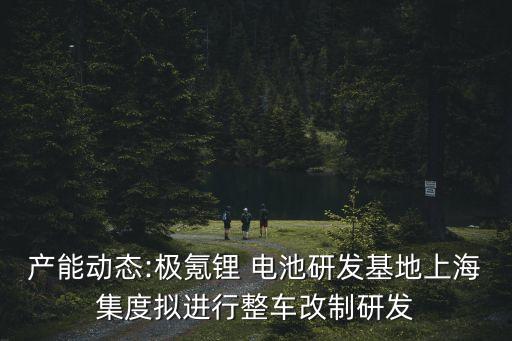 產能動態(tài):極氪鋰 電池研發(fā)基地上海集度擬進行整車改制研發(fā)
