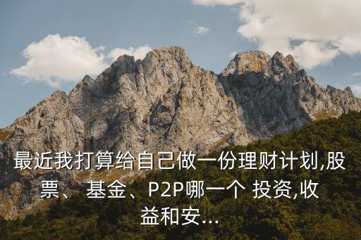最近我打算給自己做一份理財計劃,股票、 基金、P2P哪一個 投資,收益和安...