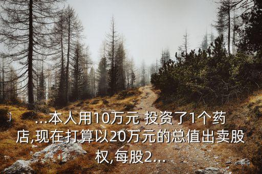 ...本人用10萬元 投資了1個藥店,現在打算以20萬元的總值出賣股權,每股2...