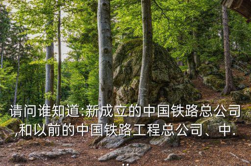 請問誰知道:新成立的中國鐵路總公司,和以前的中國鐵路工程總公司、中...