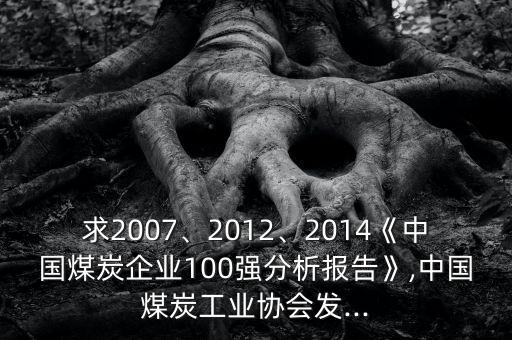 求2007、2012、2014《中國煤炭企業(yè)100強(qiáng)分析報告》,中國煤炭工業(yè)協(xié)會發(fā)...