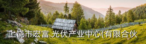上饒市宏富 光伏產業(yè)中心(有限合伙
