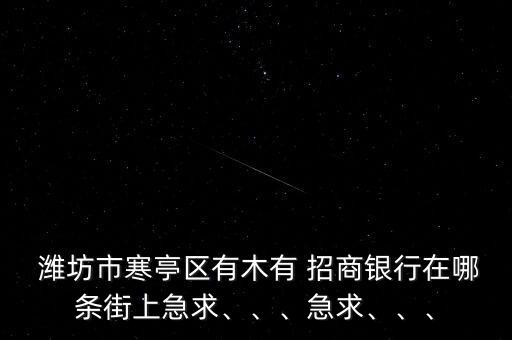  濰坊市寒亭區(qū)有木有 招商銀行在哪條街上急求、、、急求、、、