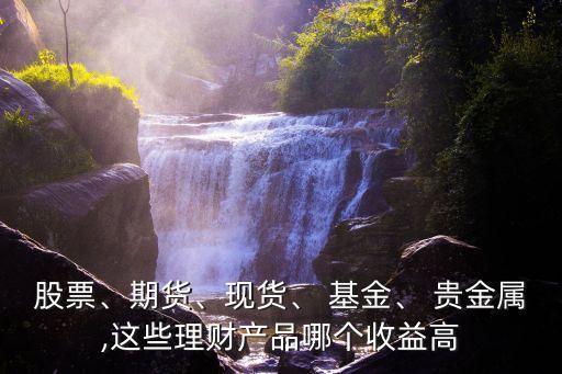 股票、期貨、現(xiàn)貨、 基金、 貴金屬,這些理財(cái)產(chǎn)品哪個(gè)收益高