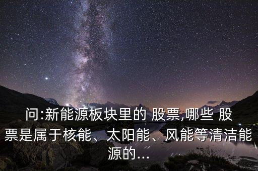問(wèn):新能源板塊里的 股票,哪些 股票是屬于核能、太陽(yáng)能、風(fēng)能等清潔能源的...
