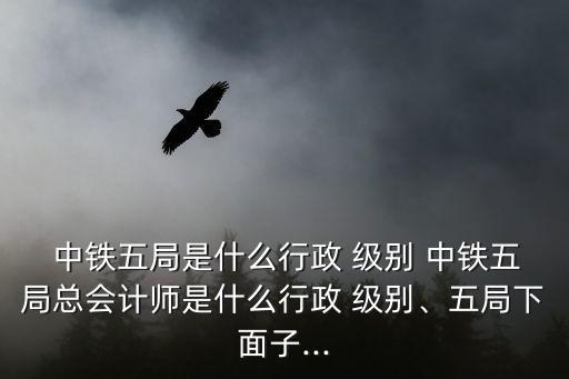  中鐵五局是什么行政 級(jí)別 中鐵五局總會(huì)計(jì)師是什么行政 級(jí)別、五局下面子...