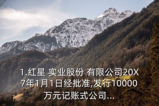 1.紅星 實業(yè)股份 有限公司20X7年1月1日經(jīng)批準,發(fā)行10000萬元記賬式公司...