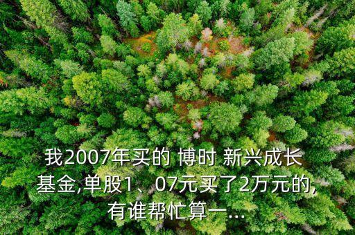 我2007年買的 博時 新興成長 基金,單股1、07元買了2萬元的,有誰幫忙算一...