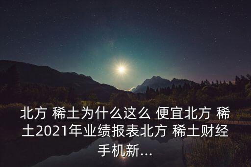 北方 稀土為什么這么 便宜北方 稀土2021年業(yè)績報表北方 稀土財經(jīng)手機(jī)新...