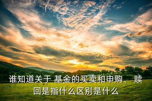 誰知道關(guān)于 基金的買賣和申購、 贖回是指什么區(qū)別是什么