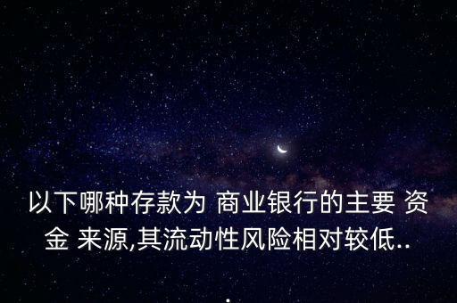 以下哪種存款為 商業(yè)銀行的主要 資金 來源,其流動(dòng)性風(fēng)險(xiǎn)相對較低...