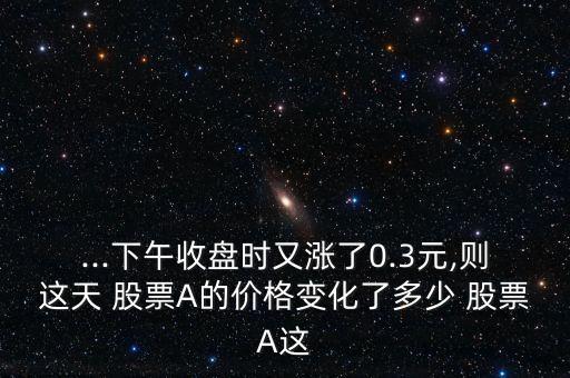 ...下午收盤時(shí)又漲了0.3元,則這天 股票A的價(jià)格變化了多少 股票A這
