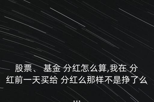 股票、 基金 分紅怎么算,我在 分紅前一天買給 分紅么那樣不是掙了么...